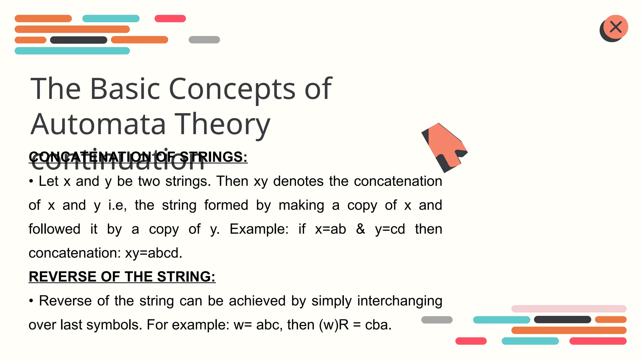 The Basic Concepts of
Automata Theory
continuation
CONCATENATION OF STRINGS:
• Let x and y be two strings. Then xy denotes the concatenation
of x and y i.e, the string formed by making a copy of x and
followed it by a copy of y. Example: if x=ab & y=cd then
concatenation: xy=abcd.
REVERSE OF THE STRING:
• Reverse of the string can be achieved by simply interchanging
over last symbols. For example: w= abc, then (w)R = cba.
 