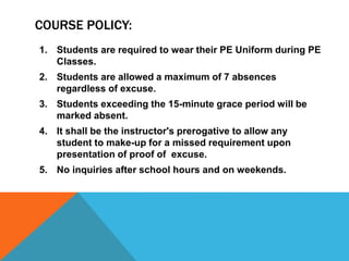 COURSE POLICY:
1. Students are required to wear their PE Uniform during PE
Classes.
2. Students are allowed a maximum of 7 absences
regardless of excuse.
3. Students exceeding the 15-minute grace period will be
marked absent.
4. It shall be the instructor's prerogative to allow any
student to make-up for a missed requirement upon
presentation of proof of excuse.
5. No inquiries after school hours and on weekends.
 