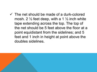  The net should be made of a durk-colored
mosh. 2 ½ feet deep, with a 1 ½ inch white
tape extending across the top. The top of
the net should be 5 feet above the floor at a
point equidistant from the sidelines; and 5
feet and 1 inch in height at point above the
doubles sidelines.
 