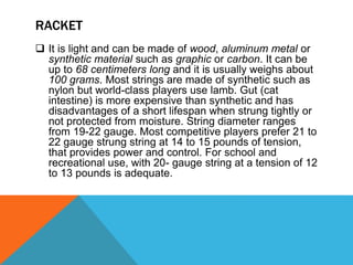 RACKET
 It is light and can be made of wood, aluminum metal or
synthetic material such as graphic or carbon. It can be
up to 68 centimeters long and it is usually weighs about
100 grams. Most strings are made of synthetic such as
nylon but world-class players use lamb. Gut (cat
intestine) is more expensive than synthetic and has
disadvantages of a short lifespan when strung tightly or
not protected from moisture. String diameter ranges
from 19-22 gauge. Most competitive players prefer 21 to
22 gauge strung string at 14 to 15 pounds of tension,
that provides power and control. For school and
recreational use, with 20- gauge string at a tension of 12
to 13 pounds is adequate.
 