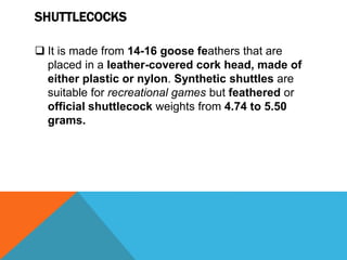 SHUTTLECOCKS
 It is made from 14-16 goose feathers that are
placed in a leather-covered cork head, made of
either plastic or nylon. Synthetic shuttles are
suitable for recreational games but feathered or
official shuttlecock weights from 4.74 to 5.50
grams.
 
