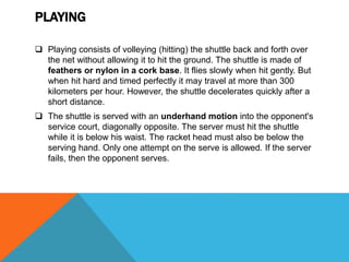 PLAYING
 Playing consists of volleying (hitting) the shuttle back and forth over
the net without allowing it to hit the ground. The shuttle is made of
feathers or nylon in a cork base. It flies slowly when hit gently. But
when hit hard and timed perfectly it may travel at more than 300
kilometers per hour. However, the shuttle decelerates quickly after a
short distance.
 The shuttle is served with an underhand motion into the opponent's
service court, diagonally opposite. The server must hit the shuttle
while it is below his waist. The racket head must also be below the
serving hand. Only one attempt on the serve is allowed. If the server
fails, then the opponent serves.
 