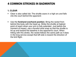 4 COMMON STROKES IN BADMINTON
1. CLEAR
 Clear is also called lob. The shuttle soars in a high arc and falls
into the court behind the opponent.
 Use the forehand overhand position. Bring the racket from
behind the body with the head up. Strike the shuttle at highest
point of reach when your arm is fully extended. Just before the
moment of impact, use a forceful wrist snap so that the shuttle is
hit up and toward the baseline in the opponent's court. When
hitting with this stroke, the racket follows the same path as it does
in the long service except that left side is toward the direction of
the bird flight.
 