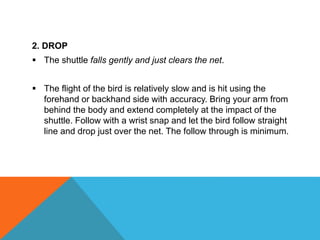 2. DROP
 The shuttle falls gently and just clears the net.
 The flight of the bird is relatively slow and is hit using the
forehand or backhand side with accuracy. Bring your arm from
behind the body and extend completely at the impact of the
shuttle. Follow with a wrist snap and let the bird follow straight
line and drop just over the net. The follow through is minimum.
 