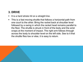 3. DRIVE
 It is a hard stroke hit on a straight line.
 This is a fast moving shuttle that follows a horizontal path from
one court to the other. Bring the racket back at shoulder level
followed by a swing in which the racket head remains parallel to
the floor. The shuttle is struck in front of the body and the wrist
snaps at the moment of impact. The right arm follows through
across the body to shoulder level on the left side. See to it that
the shuttle flies low or else, it is easy to return.
 
