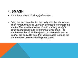 4. SMASH
 It is a hard stroke hit sharply downward
 Bring the arm from behind the body with the elbow bent.
Then forcefully extend your arm overhead to contact the
shuttle. The shuttle must be hit with a strong straight
downward position and tremendous wrist snap. The
shuttle must be hit at the highest possible point and in
front of the body. Be sure that you are able to make the
shuttle travel downward with great speed.
 