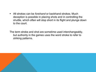  All strokes can be forehand or backhand strokes. Much
deception is possible in placing shots and in controlling the
shuttle, which often will stop short in its flight and plunge down
to the court.
The term stroke and shot are sometime used interchangeably,
but authority in the games uses the word stroke to refer to
striking patterns.
 