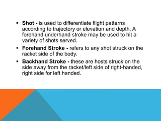  Shot - is used to differentiate flight patterns
according to trajectory or elevation and depth. A
forehand underhand stroke may be used to hit a
variety of shots served.
 Forehand Stroke - refers to any shot struck on the
racket side of the body.
 Backhand Stroke - these are hosts struck on the
side away from the racket/left side of right-handed,
right side for left handed.
 