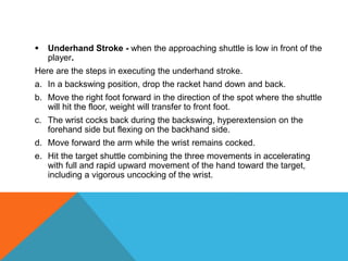  Underhand Stroke - when the approaching shuttle is low in front of the
player.
Here are the steps in executing the underhand stroke.
a. In a backswing position, drop the racket hand down and back.
b. Move the right foot forward in the direction of the spot where the shuttle
will hit the floor, weight will transfer to front foot.
c. The wrist cocks back during the backswing, hyperextension on the
forehand side but flexing on the backhand side.
d. Move forward the arm while the wrist remains cocked.
e. Hit the target shuttle combining the three movements in accelerating
with full and rapid upward movement of the hand toward the target,
including a vigorous uncocking of the wrist.
 