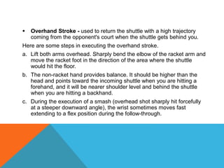 Overhand Stroke - used to return the shuttle with a high trajectory
coming from the opponent's court when the shuttle gets behind you.
Here are some steps in executing the overhand stroke.
a. Lift both arms overhead. Sharply bend the elbow of the racket arm and
move the racket foot in the direction of the area where the shuttle
would hit the floor.
b. The non-racket hand provides balance. It should be higher than the
head and points toward the incoming shuttle when you are hitting a
forehand, and it will be nearer shoulder level and behind the shuttle
when you are hitting a backhand.
c. During the execution of a smash (overhead shot sharply hit forcefully
at a steeper downward angle), the wrist sometimes moves fast
extending to a flex position during the follow-through.
 