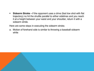  Sidearm Stroke - if the opponent uses a drive (fast low shot with flat
trajectory) no hit the shuttle parallel to either sidelines and you reach
it at a height between your waist and your shoulder, return it with a
sidearm stride.
Here are some steps in executing the sidearm stroke.
a. Motion of forehand side is similar to throwing a baseball sidearm
while
 