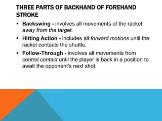 THREE PARTS OF BACKHAND OF FOREHAND
STROKE
 Backswing - involves all movements of the racket
away from the target.
 Hitting Action - includes all forward motions until the
racket contacts the shuttle.
 Follow-Through - involves all movements from
control contact until the player is back in a position to
await the opponent's next shot.
 