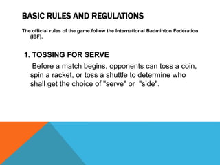 BASIC RULES AND REGULATIONS
The official rules of the game follow the International Badminton Federation
(IBF).
1. TOSSING FOR SERVE
Before a match begins, opponents can toss a coin,
spin a racket, or toss a shuttle to determine who
shall get the choice of "serve" or "side".
 