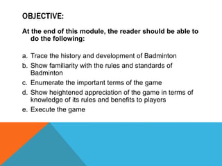 OBJECTIVE:
At the end of this module, the reader should be able to
do the following:
a. Trace the history and development of Badminton
b. Show familiarity with the rules and standards of
Badminton
c. Enumerate the important terms of the game
d. Show heightened appreciation of the game in terms of
knowledge of its rules and benefits to players
e. Execute the game
 