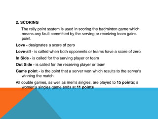 2. SCORING
The rally point system is used in scoring the badminton game which
means any fault committed by the serving or receiving team gains
point.
Love - designates a score of zero
Love-all - is called when both opponents or teams have a score of zero
In Side - is called for the serving player or team
Out Side - is called for the receiving player or team
Game point - is the point that a server won which results to the server's
winning the match
All double games, as well as men's singles, are played to 15 points; a
women's singles game ends at 11 points
 