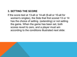 3. SETTING THE SCORE
If the score tied at 13-all or 14-all (9-all or 10-all for
women's singles), the Side that first scored 13 or 14
has the choice of setting (extending) or not setting
the game. When the game has been set, both
scores revert to zero, and a player must win
according to the conditions illustrated next slide:
 