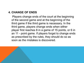 4. CHANGE OF ENDS
Players change ends of the court at the beginning
of the second game and at the beginning of the
third game if the third game is necessary. In the
third game, players change ends when either
player first reaches 8 in a game of 15 points, or 6 in
an 11 - point game. If players forget to change ends
as prescribed by the rules, they should do so as
soon as the mistakes is discovered.
 