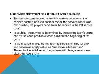 5. SERVICE ROTATION FOR SINGLES AND DOUBLES
• Singles serve and receive in the right service court when the
server's score is an even number. When the server's score is an
odd number, the players serve from the receive in the left service
court.
• In doubles, the service is determined by the serving team's score
and by the court position of each player at the beginning of the
game.
• In the first half inning, the first team to serve is entitled for only
one service or simply called as "one down initial service."
Thereafter the initial serve, the partners will change service each
after they lose a rally.
 