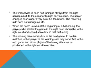 • The first service in each half-inning is always from the right
service court, to the opponent's right service court. The server
changes courts after every point his team wins. The receiving
side does not change courts.
• When the score is even at the beginning of a half-inning, the
players who started the game in the right court should be in the
right court and should serve first in that half-inning.
• The winning team serves first in the next game. In double
matches, either player of the winning side may serve first in the
next game and either player of the losing side may be
positioned in the right court to receive.
 