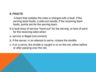 6. FAULTS
A team that violates the rules is charged with a fault. If the
serving team faults, a side-out results; if the receiving team
faults, points are for the serving team.
It is fault (loss of service "hand out" for the serving, or loss of point
for the receiving side) when:
a. service is illegal (not correct);
b. if the server, in an attempt to serve, misses the shuttle;
c. if on a serve, the shuttle is caught in or on the net, either before
or after passing over the net;
 