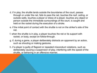 d. if in play, the shuttle lands outside the boundaries of the court, passes
through or under the net, fails to pass the net, touches the roof, ceiling, or
outside walls, touches a player or dress of a player, touches any object or
person outside the immediate surroundings of the court, is caught and
held on the racket during the execution of a stroke.
e. if the initial point of contact with the shuttle is not on the striker's side of the
net.
f. when the shuttle is in play, a player touches the net or its support with
racket, or body, except on follow-through.
g. if, during a game, a player deliberately distracts an opponent by an action,
such as shouting or making gestures.
h. if a player is guilty of flagrant or repeated misconduct violations, such as
deliberately causing a suspension of play, interfering with the speed of the
shuttle, or behaving in an offensive manner.
 
