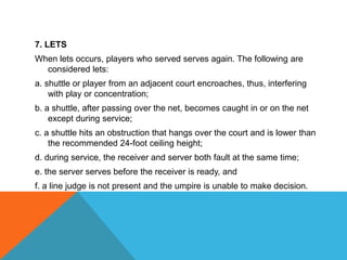 7. LETS
When lets occurs, players who served serves again. The following are
considered lets:
a. shuttle or player from an adjacent court encroaches, thus, interfering
with play or concentration;
b. a shuttle, after passing over the net, becomes caught in or on the net
except during service;
c. a shuttle hits an obstruction that hangs over the court and is lower than
the recommended 24-foot ceiling height;
d. during service, the receiver and server both fault at the same time;
e. the server serves before the receiver is ready, and
f. a line judge is not present and the umpire is unable to make decision.
 