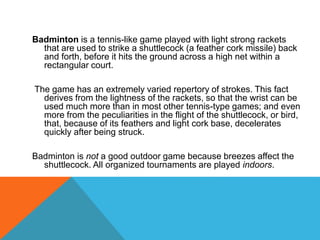 Badminton is a tennis-like game played with light strong rackets
that are used to strike a shuttlecock (a feather cork missile) back
and forth, before it hits the ground across a high net within a
rectangular court.
The game has an extremely varied repertory of strokes. This fact
derives from the lightness of the rackets, so that the wrist can be
used much more than in most other tennis-type games; and even
more from the peculiarities in the flight of the shuttlecock, or bird,
that, because of its feathers and light cork base, decelerates
quickly after being struck.
Badminton is not a good outdoor game because breezes affect the
shuttlecock. All organized tournaments are played indoors.
 