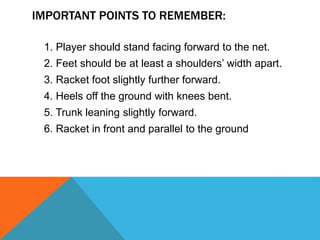 IMPORTANT POINTS TO REMEMBER:
1. Player should stand facing forward to the net.
2. Feet should be at least a shoulders’ width apart.
3. Racket foot slightly further forward.
4. Heels off the ground with knees bent.
5. Trunk leaning slightly forward.
6. Racket in front and parallel to the ground
 