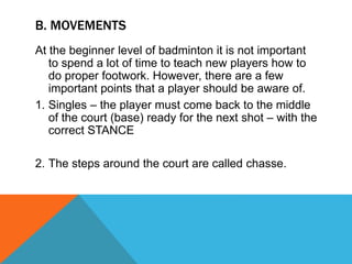 B. MOVEMENTS
At the beginner level of badminton it is not important
to spend a lot of time to teach new players how to
do proper footwork. However, there are a few
important points that a player should be aware of.
1. Singles – the player must come back to the middle
of the court (base) ready for the next shot – with the
correct STANCE
2. The steps around the court are called chasse.
 