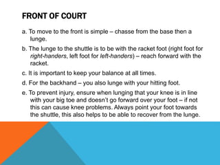 FRONT OF COURT
a. To move to the front is simple – chasse from the base then a
lunge.
b. The lunge to the shuttle is to be with the racket foot (right foot for
right-handers, left foot for left-handers) – reach forward with the
racket.
c. It is important to keep your balance at all times.
d. For the backhand – you also lunge with your hitting foot.
e. To prevent injury, ensure when lunging that your knee is in line
with your big toe and doesn’t go forward over your foot – if not
this can cause knee problems. Always point your foot towards
the shuttle, this also helps to be able to recover from the lunge.
 