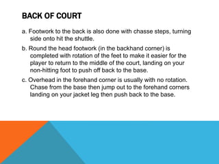 BACK OF COURT
a. Footwork to the back is also done with chasse steps, turning
side onto hit the shuttle.
b. Round the head footwork (in the backhand corner) is
completed with rotation of the feet to make it easier for the
player to return to the middle of the court, landing on your
non-hitting foot to push off back to the base.
c. Overhead in the forehand corner is usually with no rotation.
Chase from the base then jump out to the forehand corners
landing on your jacket leg then push back to the base.
 