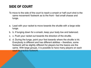 SIDE OF COURT
To move to the side of the court to reach a smash or half court shot is the
same movement/ footwork as to the front - fast small chasse and
lunge.
a. Lead with your racket to move towards the shuttle with a large wide
lunge.
b. b. If lunging down for a smash, keep your body low and balanced.
c. c. Push your racket out towards the direction of the shuttle.
d. d. During the lunge, point your foot towards where the shuttle is hit.
Everybody is different and has different abilities – therefore, some
footwork will be slightly different for players but the basics are the
same. With large groups, it is possible to have many players on each
court to practice footwork.
 