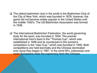  The oldest badminton club in the world is the Badminton Club of
the City of New York, which was founded in 1878, however, the
game did not become widely popular in the United States until
the middle 1930's. The US Badminton Association was formed
in 1936.
 The International Badminton Federation, the world governing
body for the sport, was founded in 1934. The premier
international men's team is the "Thomas Cup”, which was
established in 1948 and its counterpart in the women's
competition is the "uber Cup," which was founded in 1956. Both
competitions are held biennially and the Chinese dominated
ever since they began in 1981. In the mind 90's, Indonesian and
some Europeans stole the supremacy from the Chinese.
 
