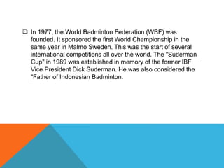  In 1977, the World Badminton Federation (WBF) was
founded. It sponsored the first World Championship in the
same year in Malmo Sweden. This was the start of several
international competitions all over the world. The "Suderman
Cup" in 1989 was established in memory of the former IBF
Vice President Dick Suderman. He was also considered the
"Father of Indonesian Badminton.
 