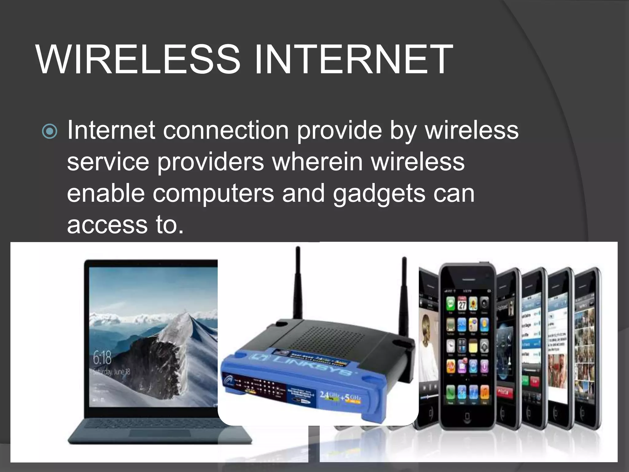 WIRELESS INTERNET
 Internet connection provide by wireless
service providers wherein wireless
enable computers and gadgets can
access to.
 
