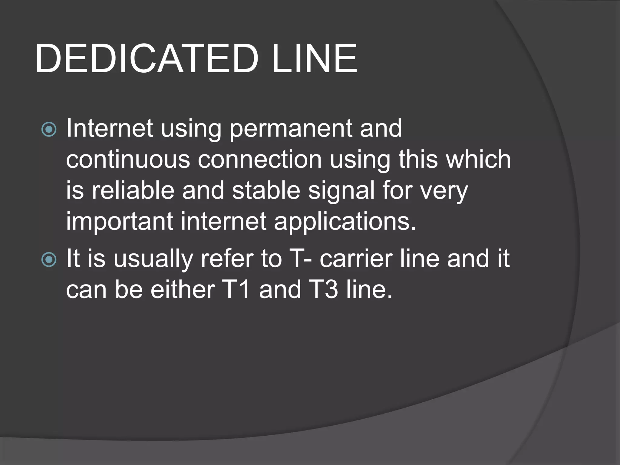 DEDICATED LINE
 Internet using permanent and
continuous connection using this which
is reliable and stable signal for very
important internet applications.
 It is usually refer to T- carrier line and it
can be either T1 and T3 line.
 