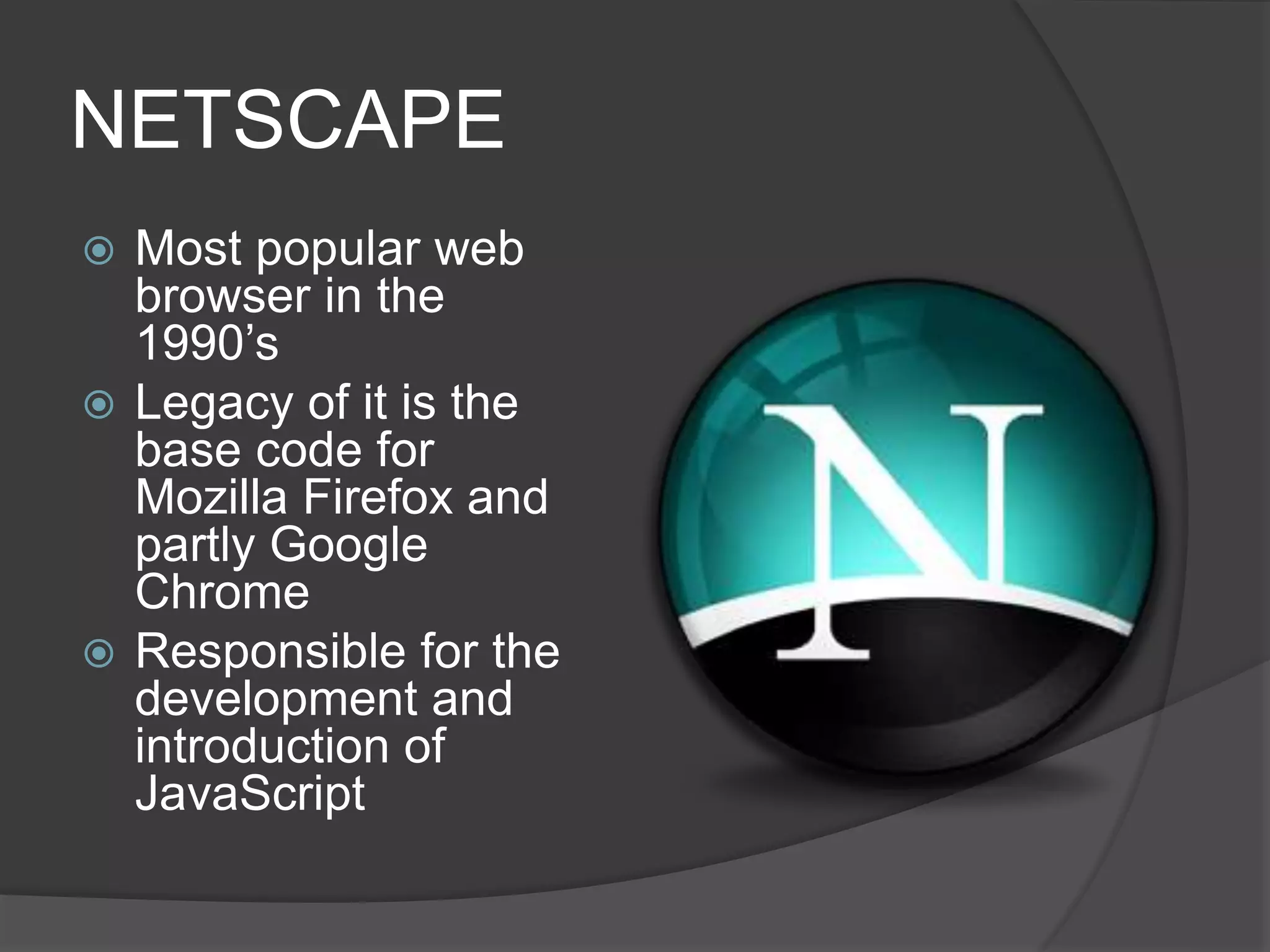 NETSCAPE
 Most popular web
browser in the
1990’s
 Legacy of it is the
base code for
Mozilla Firefox and
partly Google
Chrome
 Responsible for the
development and
introduction of
JavaScript
 