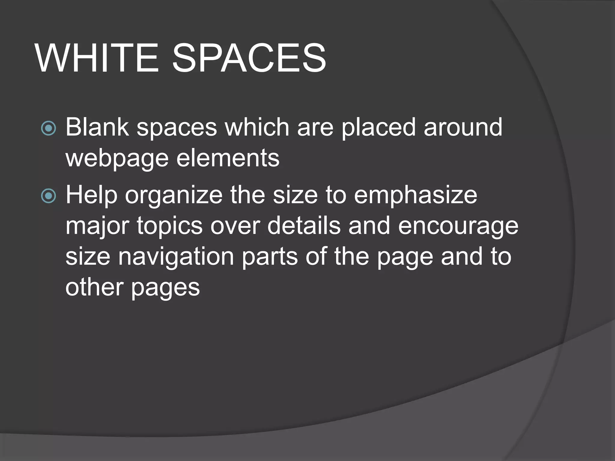 WHITE SPACES
 Blank spaces which are placed around
webpage elements
 Help organize the size to emphasize
major topics over details and encourage
size navigation parts of the page and to
other pages
 