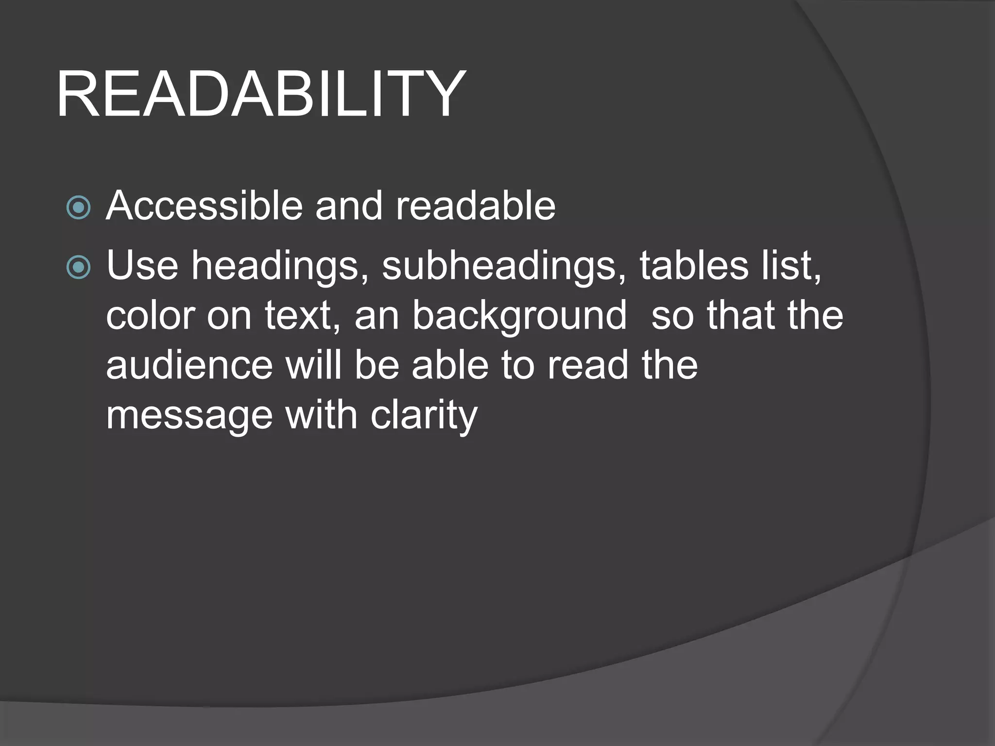 READABILITY
 Accessible and readable
 Use headings, subheadings, tables list,
color on text, an background so that the
audience will be able to read the
message with clarity
 