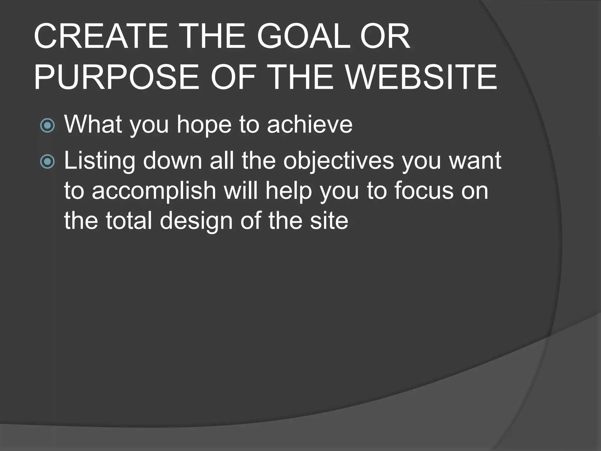 CREATE THE GOAL OR
PURPOSE OF THE WEBSITE
 What you hope to achieve
 Listing down all the objectives you want
to accomplish will help you to focus on
the total design of the site
 