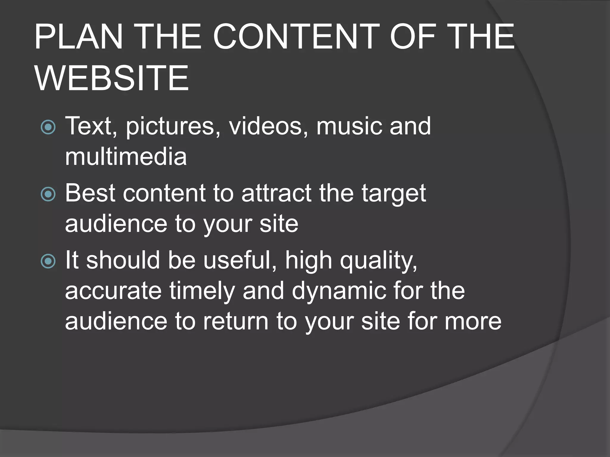 PLAN THE CONTENT OF THE
WEBSITE
 Text, pictures, videos, music and
multimedia
 Best content to attract the target
audience to your site
 It should be useful, high quality,
accurate timely and dynamic for the
audience to return to your site for more
 