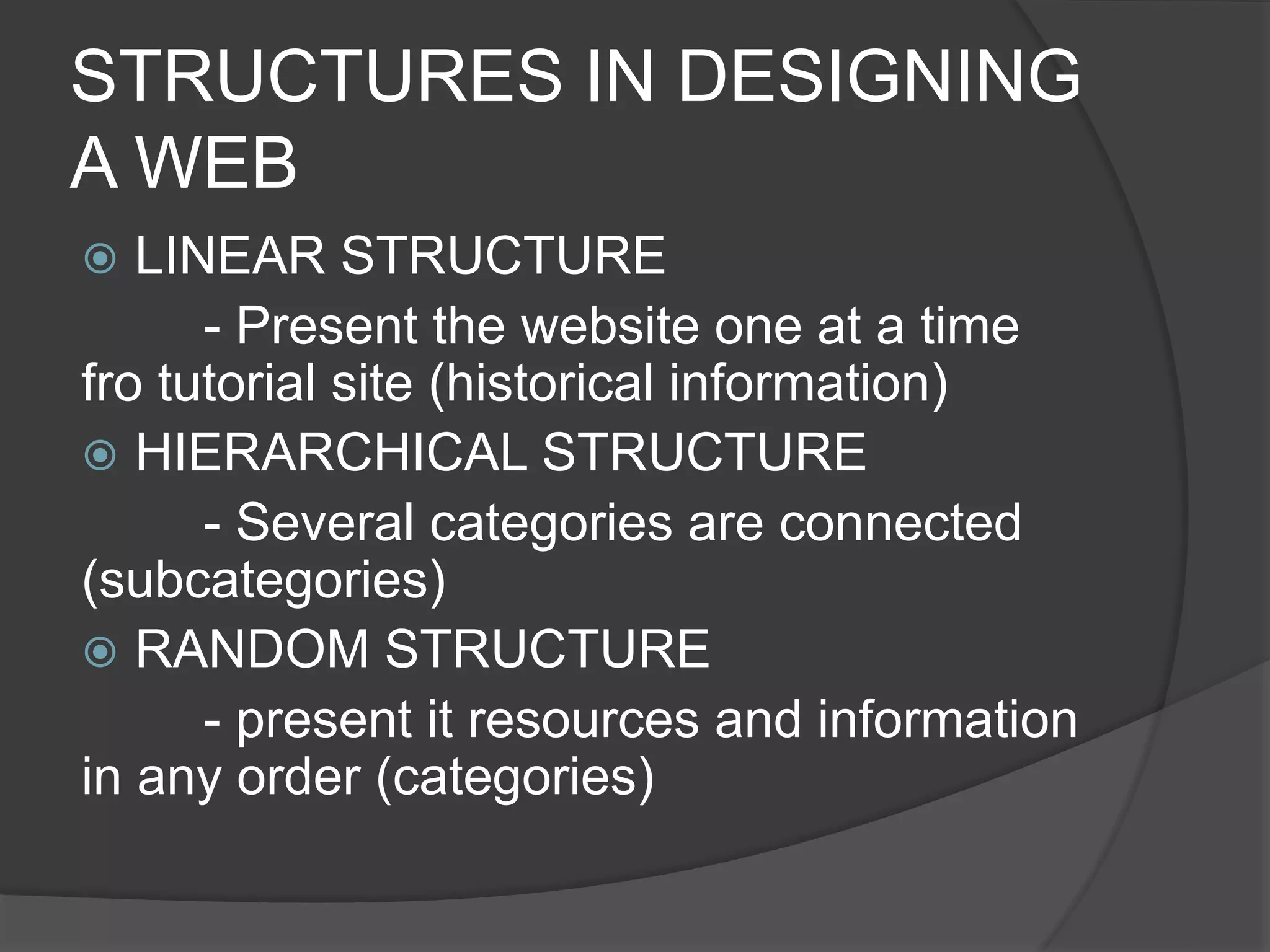 STRUCTURES IN DESIGNING
A WEB
 LINEAR STRUCTURE
- Present the website one at a time
fro tutorial site (historical information)
 HIERARCHICAL STRUCTURE
- Several categories are connected
(subcategories)
 RANDOM STRUCTURE
- present it resources and information
in any order (categories)
 