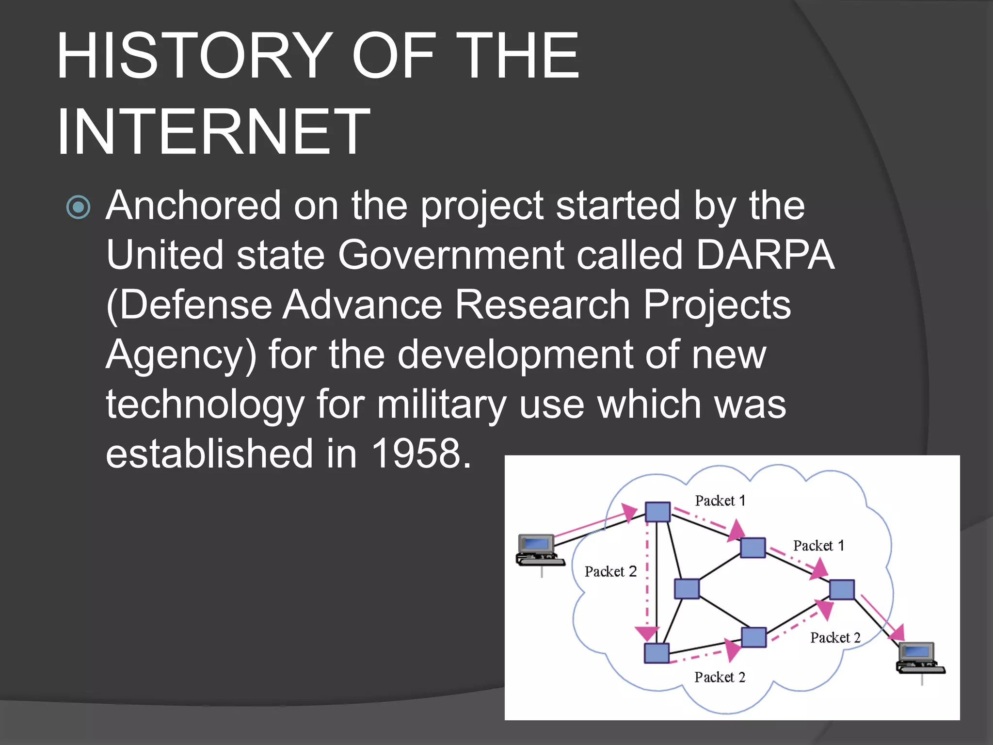 HISTORY OF THE
INTERNET
 Anchored on the project started by the
United state Government called DARPA
(Defense Advance Research Projects
Agency) for the development of new
technology for military use which was
established in 1958.
 