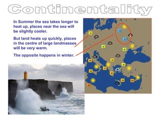 Continentality In Summer the sea takes longer to heat up, places near the sea will be slightly cooler. But land heats up quickly, places in the centre of large landmasses will be very warm. The opposite happens in winter. 