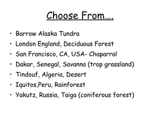 Choose From…. Barrow Alaska Tundra London England, Deciduous Forest San Francisco, CA, USA- Chaparral Dakar, Senegal, Savanna (trop grassland) Tindouf, Algeria, Desert Iquitos,Peru, Rainforest Yakutz, Russia, Taiga (coniferous forest) 