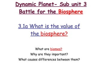 Dynamic Planet- Sub unit 3 Battle for the  Biosphere 3.1a What is the value of the  biosphere? What are  biomes?   Why are they important? What causes differences between them? 