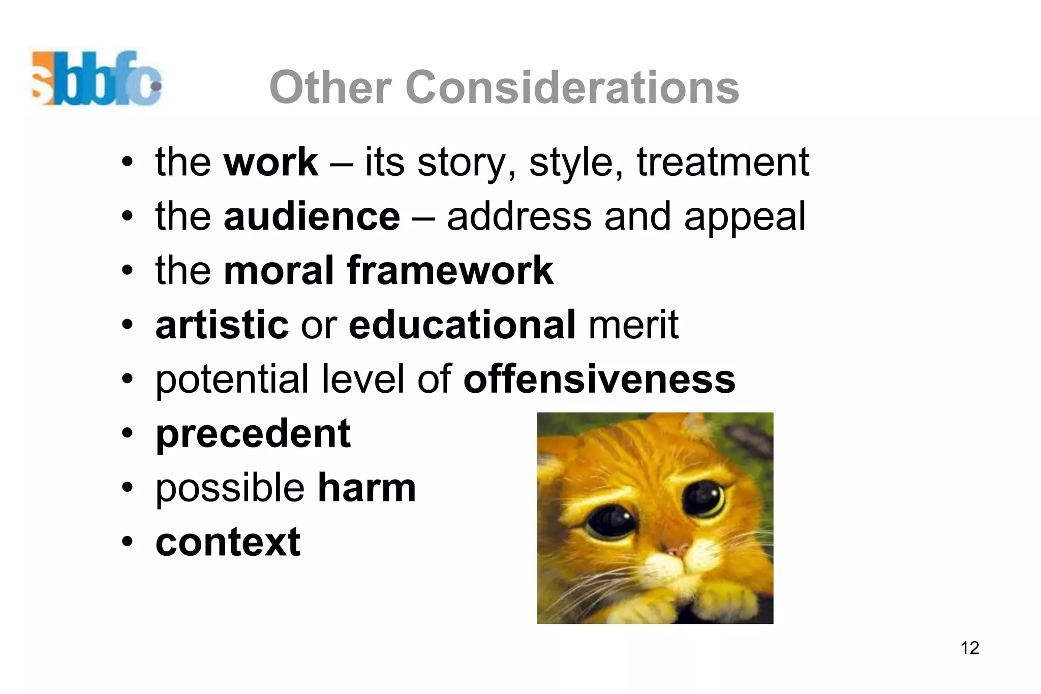 Other Considerations
•   the work – its story, style, treatment
•   the audience – address and appeal
•   the moral framework
•   artistic or educational merit
•   potential level of offensiveness
•   precedent
•   possible harm
•   context

                                             12
 