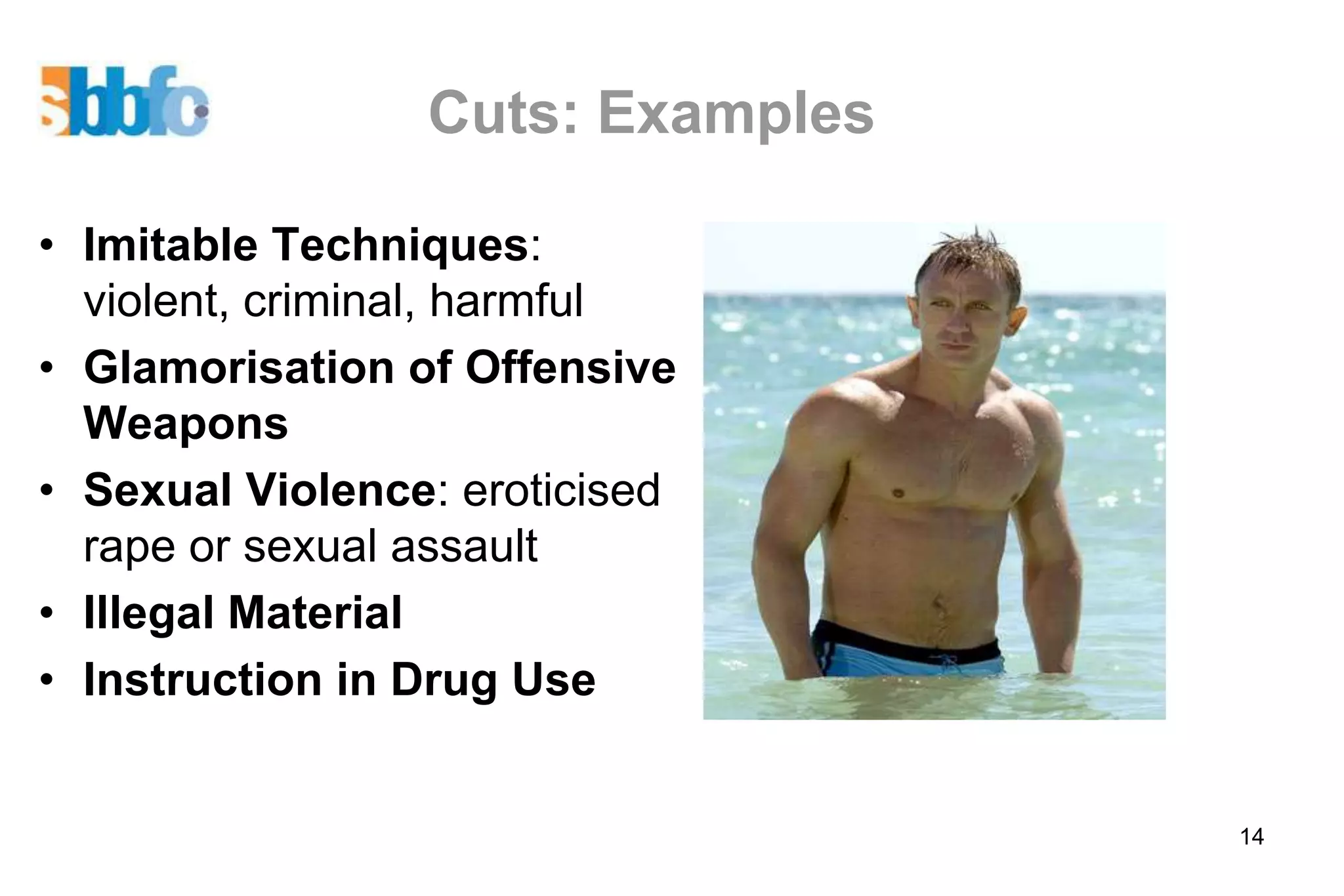 Cuts: Examples

• Imitable Techniques:
  violent, criminal, harmful
• Glamorisation of Offensive
  Weapons
• Sexual Violence: eroticised
  rape or sexual assault
• Illegal Material
• Instruction in Drug Use


                                  14
 