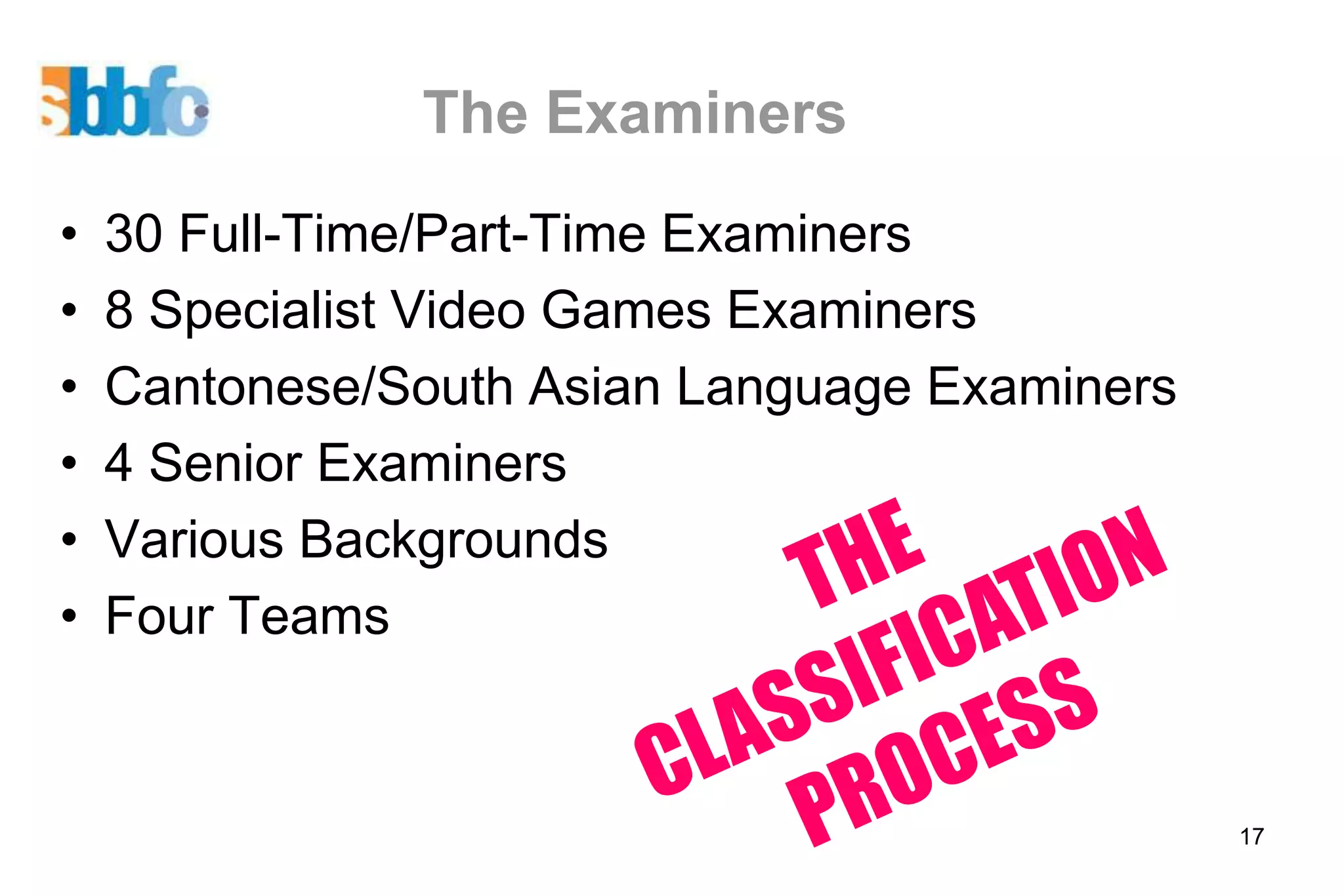 The Examiners
•   30 Full-Time/Part-Time Examiners
•   8 Specialist Video Games Examiners
•   Cantonese/South Asian Language Examiners
•   4 Senior Examiners
•   Various Backgrounds
•   Four Teams


                                               17
 