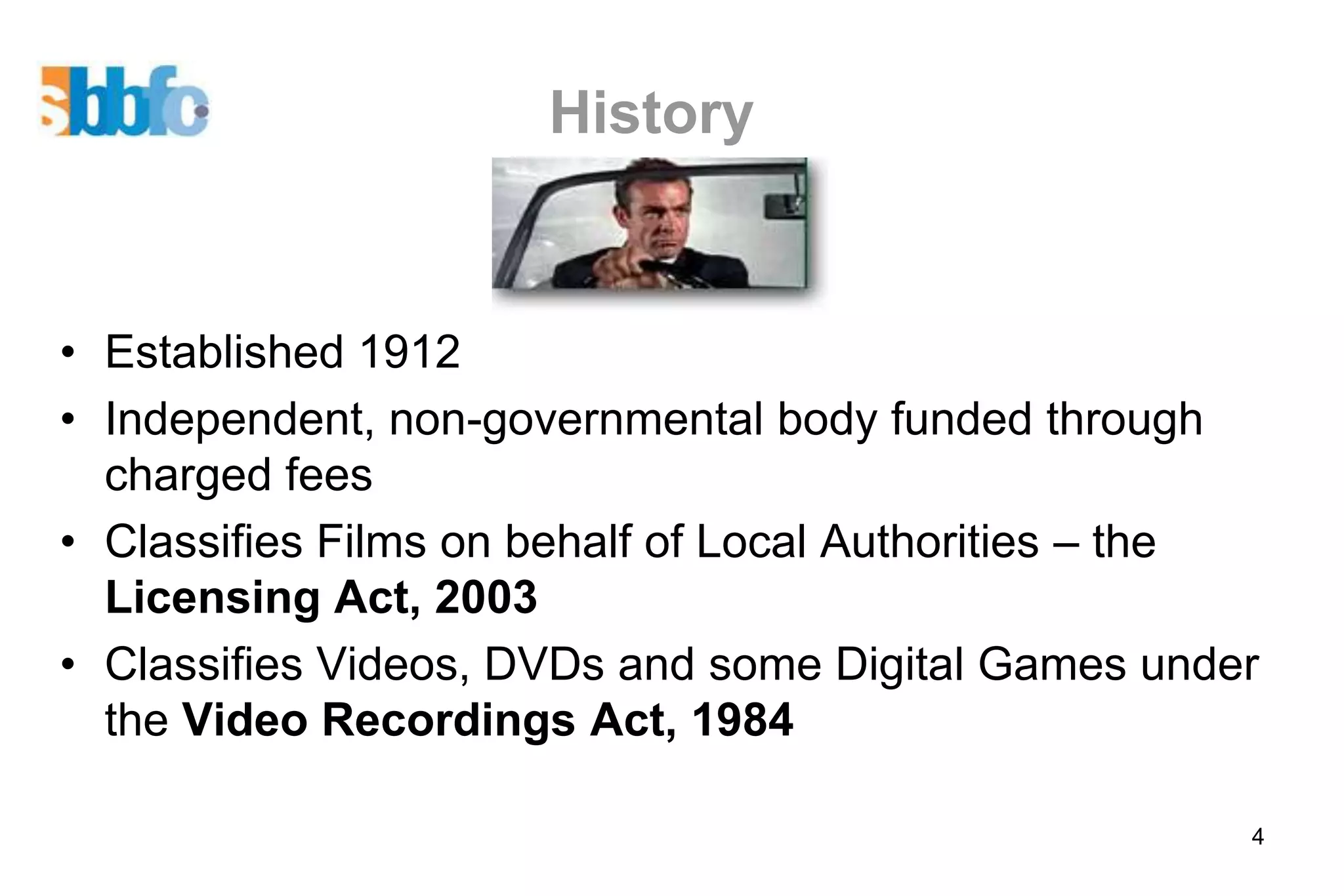 History


• Established 1912
• Independent, non-governmental body funded through
  charged fees
• Classifies Films on behalf of Local Authorities – the
  Licensing Act, 2003
• Classifies Videos, DVDs and some Digital Games under
  the Video Recordings Act, 1984

                                                      4
 